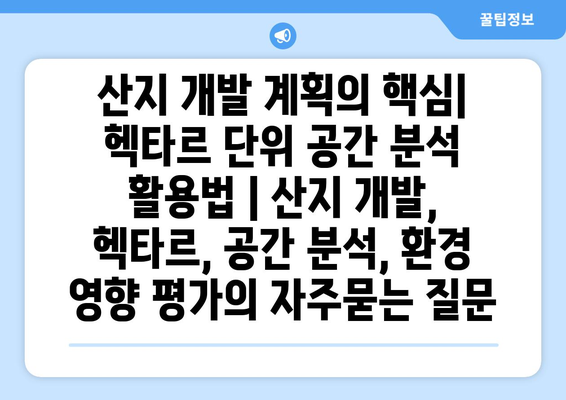 산지 개발 계획의 핵심| 헥타르 단위 공간 분석 활용법 | 산지 개발, 헥타르, 공간 분석, 환경 영향 평가